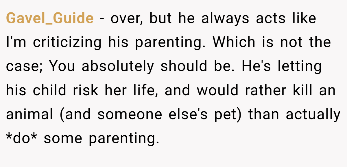 Gavel_Guide − over, but he always acts like I'm criticizing his parenting. Which is not the case; You absolutely should be. He's letting his child risk her life, and would rather kill an animal (and someone else's pet) than actually *do* some parenting.