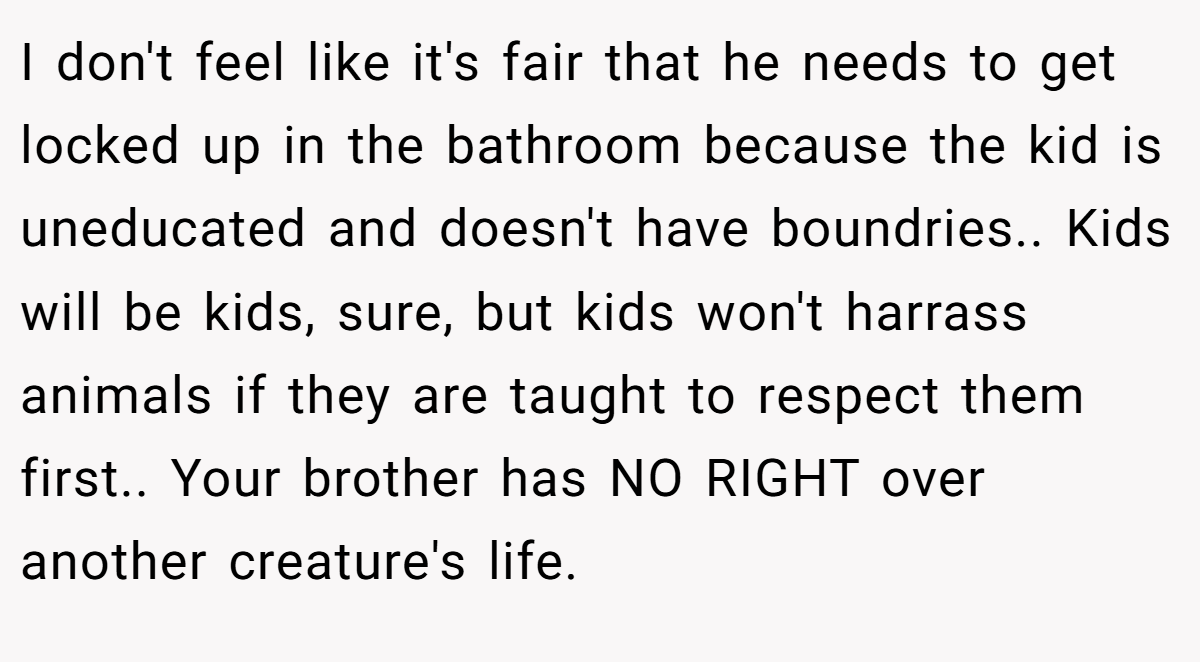I don't feel like it's fair that he needs to get locked up in the bathroom because the kid is uneducated and doesn't have boundries.. Kids will be kids, sure, but kids won't harrass animals if they are taught to respect them first.. Your brother has NO RIGHT over another creature's life.