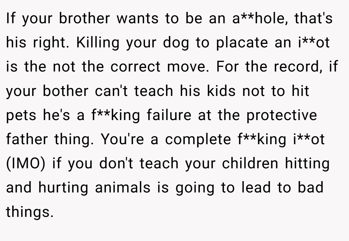 If your brother wants to be an a**hole, that's his right. Killing your dog to placate an i**ot is the not the correct move. For the record, if your bother can't teach his kids not to hit pets he's a f**king failure at the protective father thing. You're a complete f**king i**ot (IMO) if you don't teach your children hitting and hurting animals is going to lead to bad things.