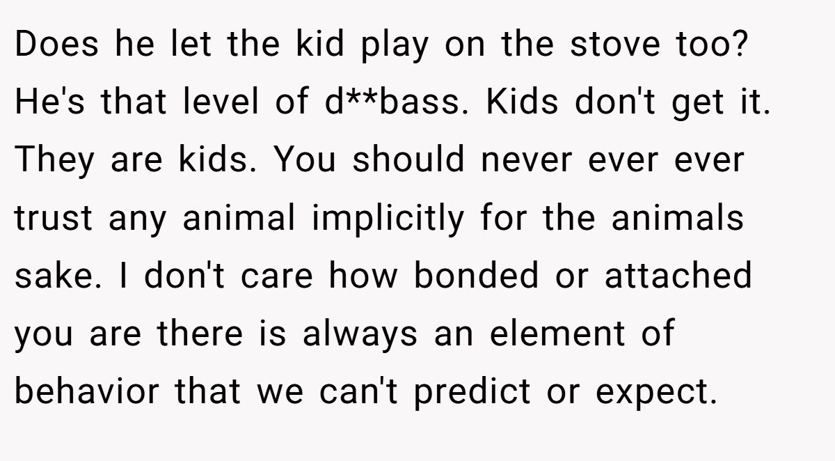 Does he let the kid play on the stove too? He's that level of d**bass. Kids don't get it. They are kids. You should never ever ever trust any animal implicitly for the animals sake. I don't care how bonded or attached you are there is always an element of behavior that we can't predict or expect.