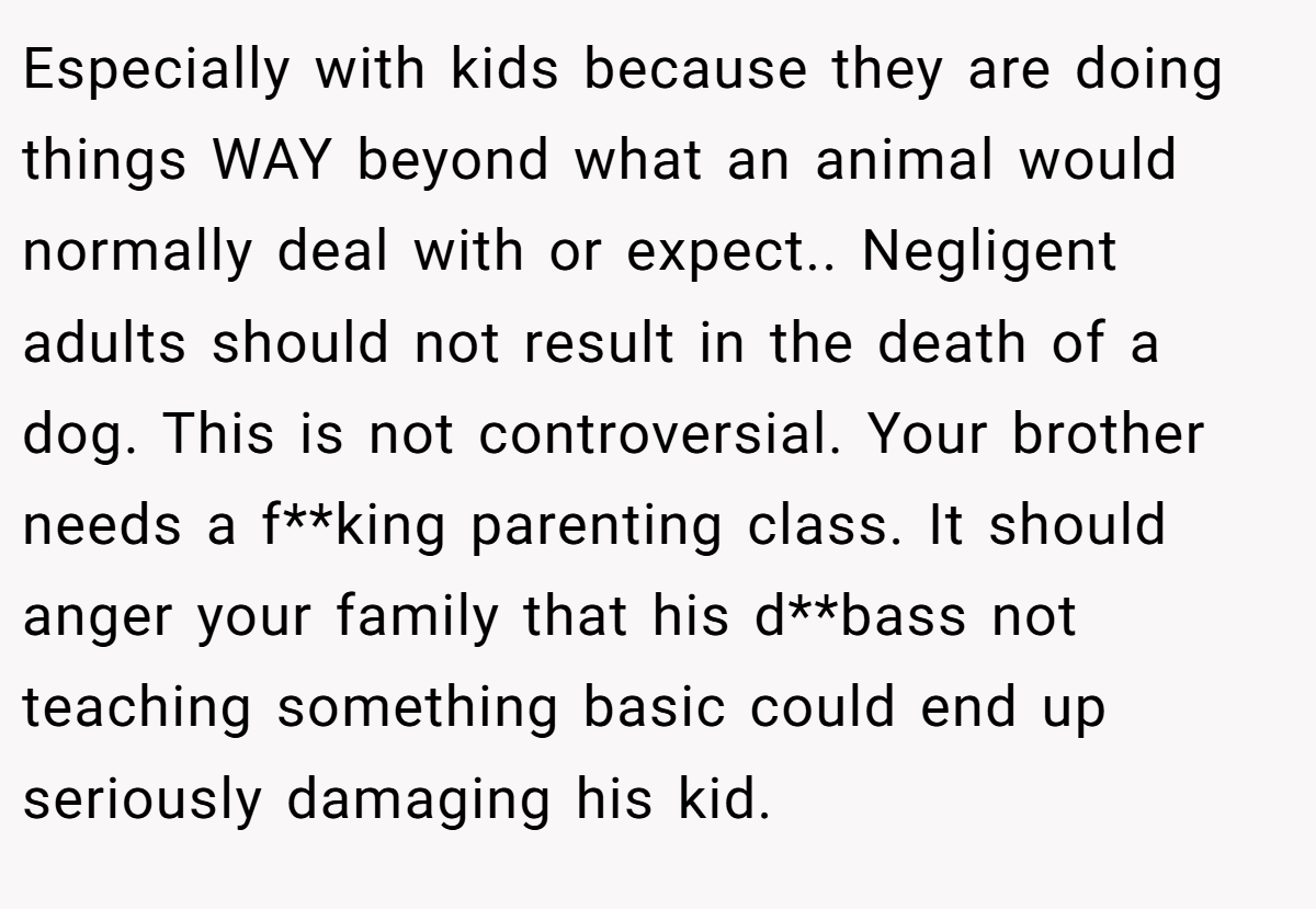 Especially with kids because they are doing things WAY beyond what an animal would normally deal with or expect.. Negligent adults should not result in the death of a dog. This is not controversial. Your brother needs a f**king parenting class. It should anger your family that his d**bass not teaching something basic could end up seriously damaging his kid.