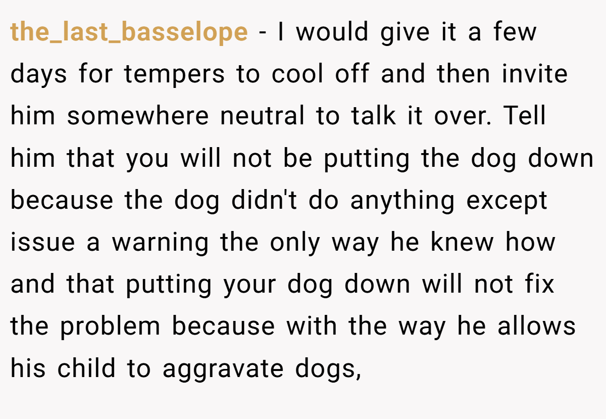 the_last_basselope − I would give it a few days for tempers to cool off and then invite him somewhere neutral to talk it over. Tell him that you will not be putting the dog down because the dog didn't do anything except issue a warning the only way he knew how and that putting your dog down will not fix the problem because with the way he allows his child to aggravate dogs,