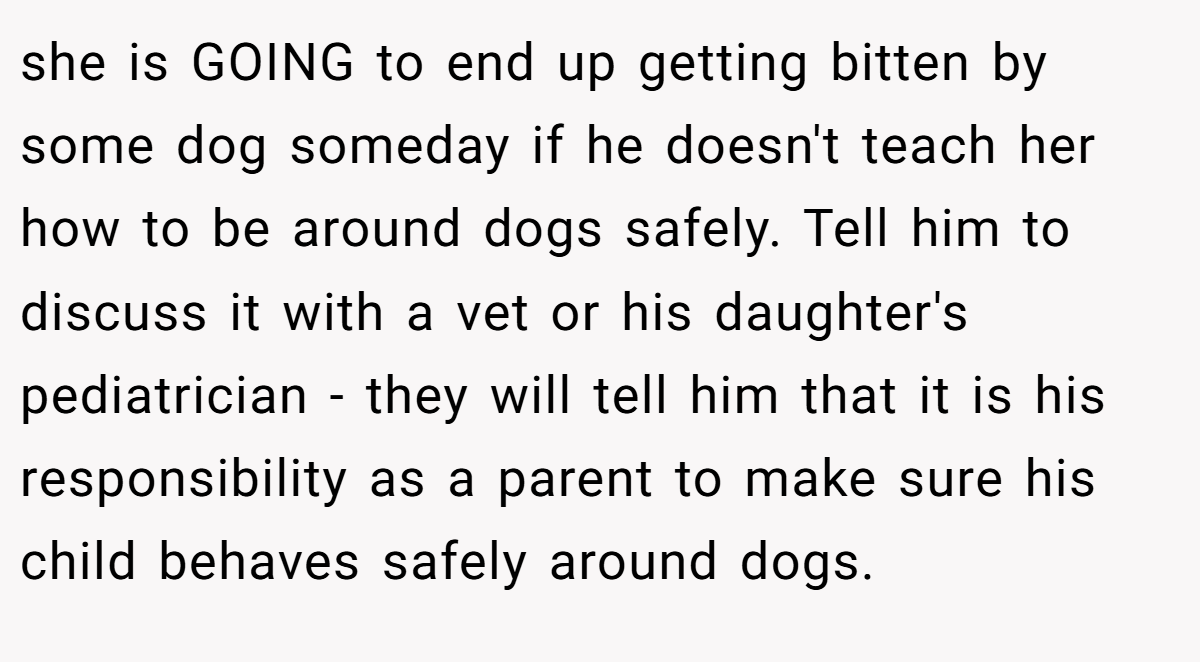 she is GOING to end up getting bitten by some dog someday if he doesn't teach her how to be around dogs safely. Tell him to discuss it with a vet or his daughter's pediatrician - they will tell him that it is his responsibility as a parent to make sure his child behaves safely around dogs.