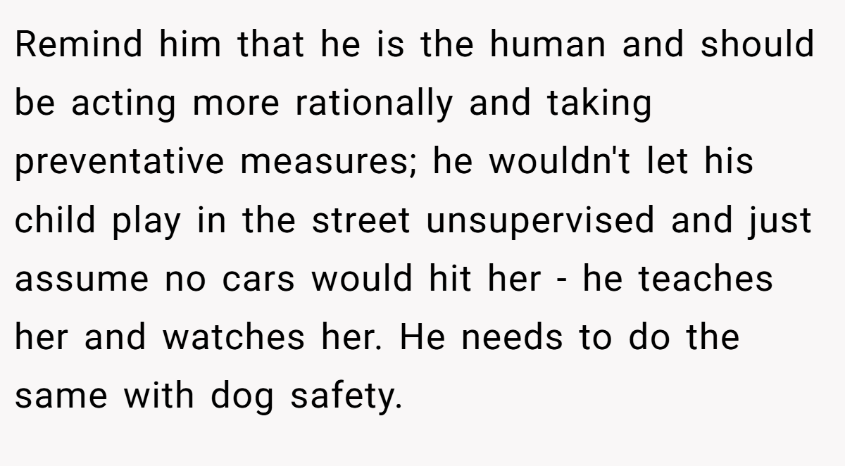 Remind him that he is the human and should be acting more rationally and taking preventative measures; he wouldn't let his child play in the street unsupervised and just assume no cars would hit her - he teaches her and watches her. He needs to do the same with dog safety.