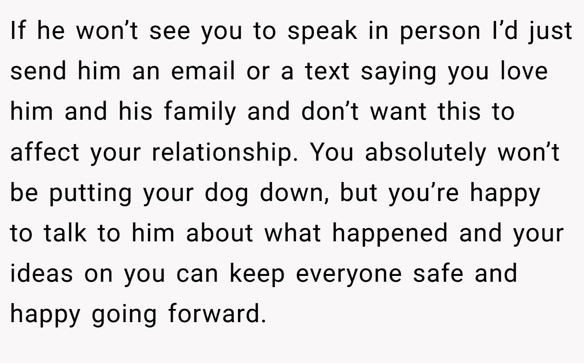 If he won’t see you to speak in person I’d just send him an email or a text saying you love him and his family and don’t want this to affect your relationship. You absolutely won’t be putting your dog down, but you’re happy to talk to him about what happened and your ideas on you can keep everyone safe and happy going forward.