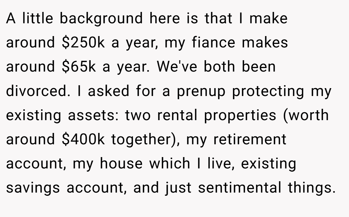 A little background here is that I make around $250k a year, my fiance makes around $65k a year. We've both been divorced. I asked for a prenup protecting my existing assets: two rental properties (worth around $400k together), my retirement account, my house which I live, existing savings account, and just sentimental things.
