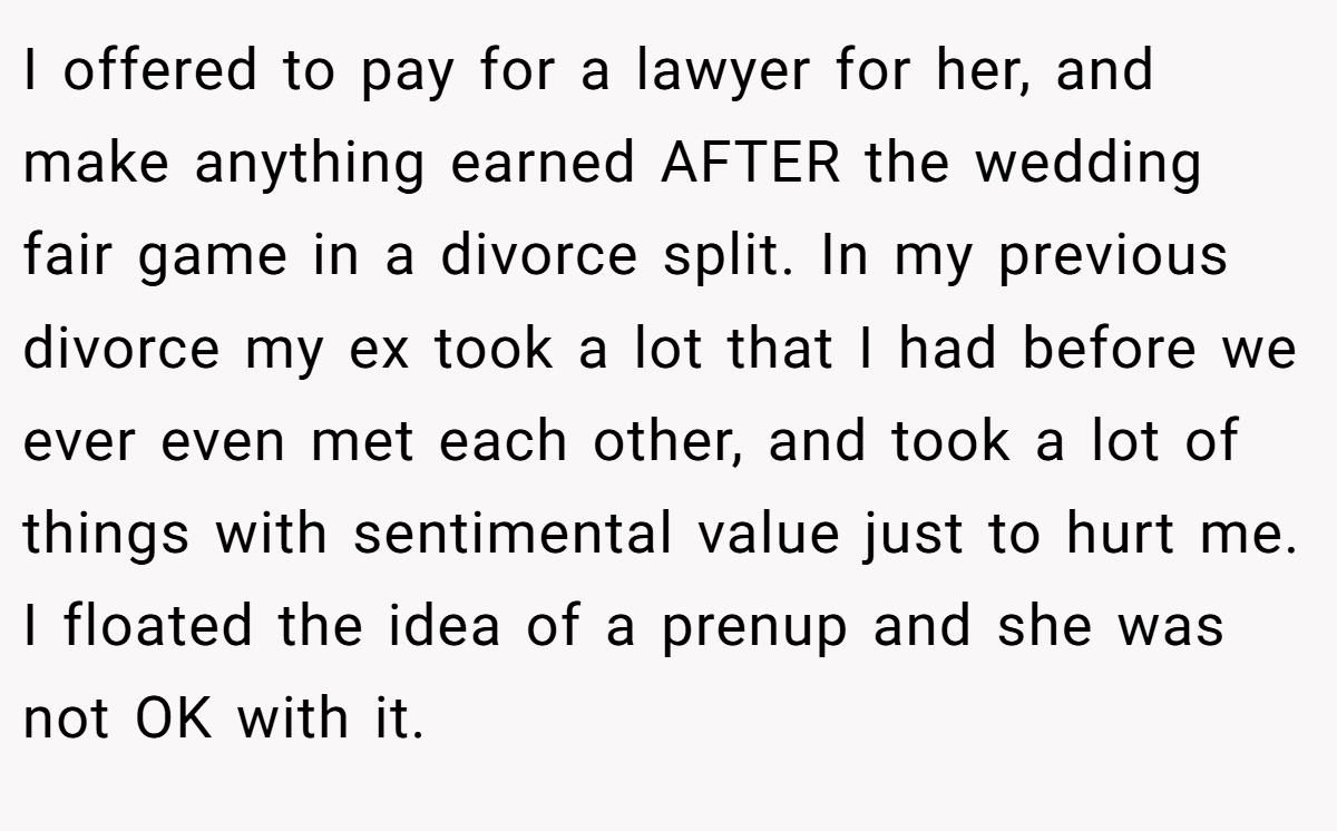 I offered to pay for a lawyer for her, and make anything earned AFTER the wedding fair game in a divorce split. In my previous divorce my ex took a lot that I had before we ever even met each other, and took a lot of things with sentimental value just to hurt me. I floated the idea of a prenup and she was not OK with it.