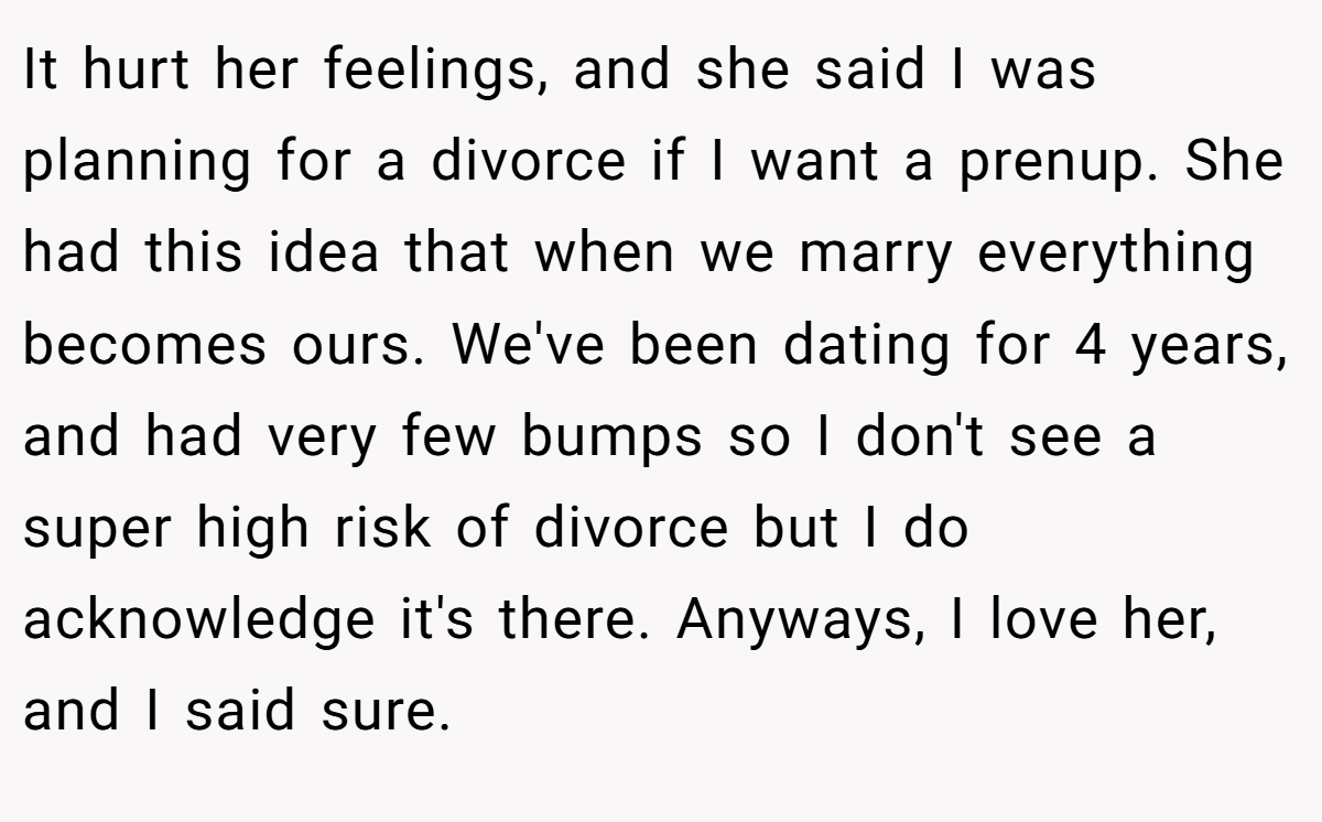 It hurt her feelings, and she said I was planning for a divorce if I want a prenup. She had this idea that when we marry everything becomes ours. We've been dating for 4 years, and had very few bumps so I don't see a super high risk of divorce but I do acknowledge it's there. Anyways, I love her, and I said sure.