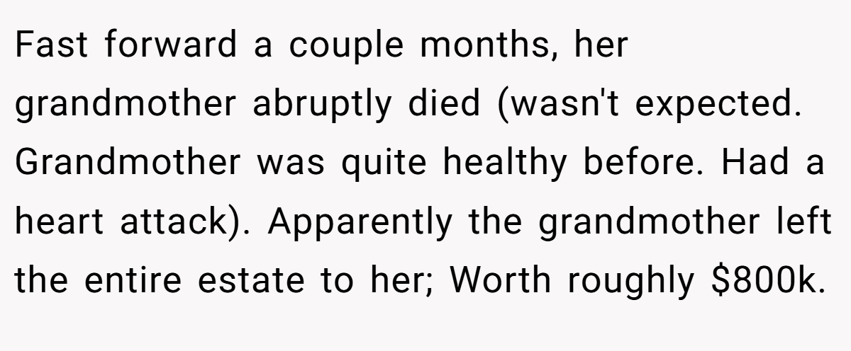 Fast forward a couple months, her grandmother abruptly died (wasn't expected. Grandmother was quite healthy before. Had a heart attack). Apparently the grandmother left the entire estate to her; Worth roughly $800k.