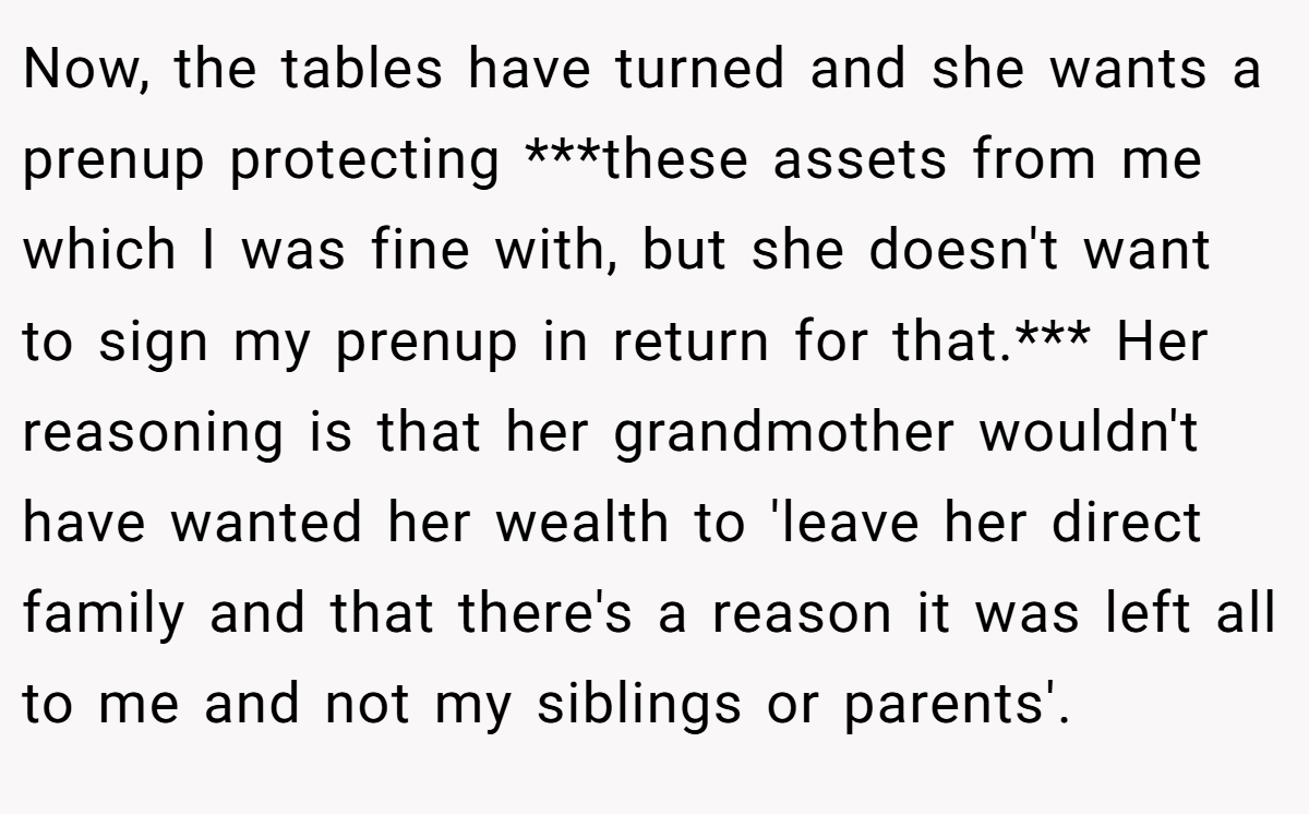 Now, the tables have turned and she wants a prenup protecting ***these assets from me which I was fine with, but she doesn't want to sign my prenup in return for that.*** Her reasoning is that her grandmother wouldn't have wanted her wealth to 'leave her direct family and that there's a reason it was left all to me and not my siblings or parents'.
