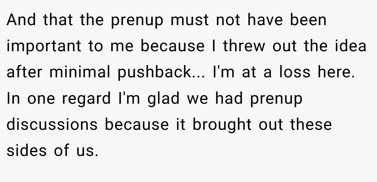 And that the prenup must not have been important to me because I threw out the idea after minimal pushback... I'm at a loss here. In one regard I'm glad we had prenup discussions because it brought out these sides of us.