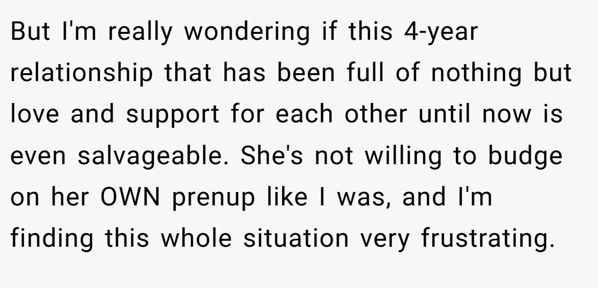 But I'm really wondering if this 4-year relationship that has been full of nothing but love and support for each other until now is even salvageable. She's not willing to budge on her OWN prenup like I was, and I'm finding this whole situation very frustrating.