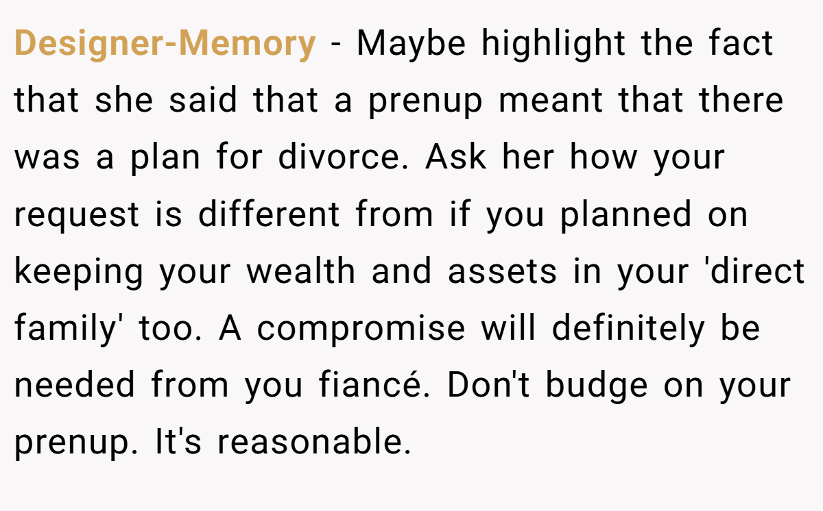 Designer-Memory − Maybe highlight the fact that she said that a prenup meant that there was a plan for divorce. Ask her how your request is different from if you planned on keeping your wealth and assets in your 'direct family' too. A compromise will definitely be needed from you fiancé. Don't budge on your prenup. It's reasonable.