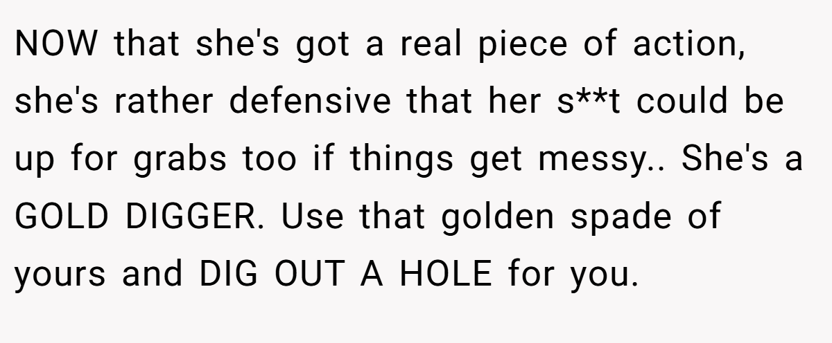 NOW that she's got a real piece of action, she's rather defensive that her s**t could be up for grabs too if things get messy.. She's a GOLD DIGGER. Use that golden spade of yours and DIG OUT A HOLE for you.