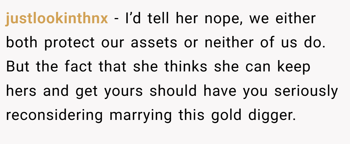 justlookinthnx − I’d tell her nope, we either both protect our assets or neither of us do. But the fact that she thinks she can keep hers and get yours should have you seriously reconsidering marrying this gold digger.