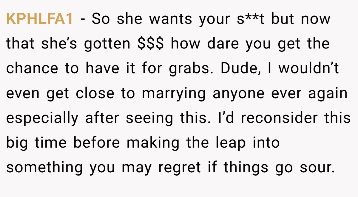 KPHLFA1 − So she wants your s**t but now that she’s gotten $$$ how dare you get the chance to have it for grabs. Dude, I wouldn’t even get close to marrying anyone ever again especially after seeing this. I’d reconsider this big time before making the leap into something you may regret if things go sour.