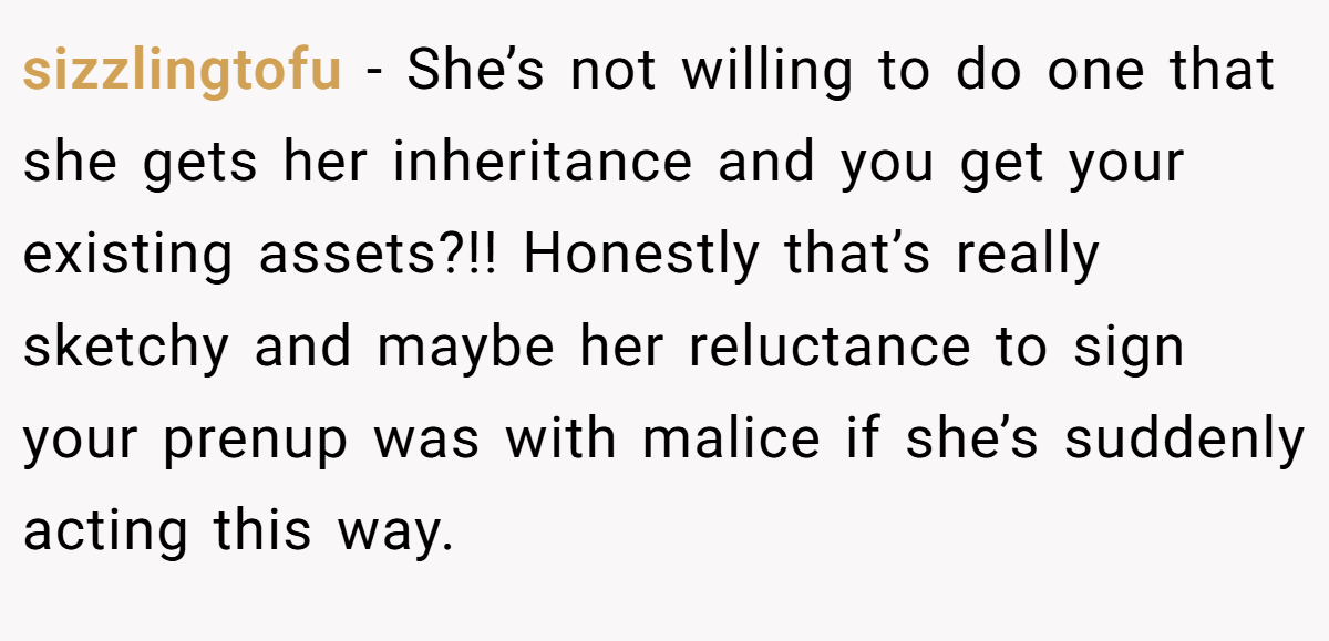sizzlingtofu − She’s not willing to do one that she gets her inheritance and you get your existing assets?!! Honestly that’s really sketchy and maybe her reluctance to sign your prenup was with malice if she’s suddenly acting this way.