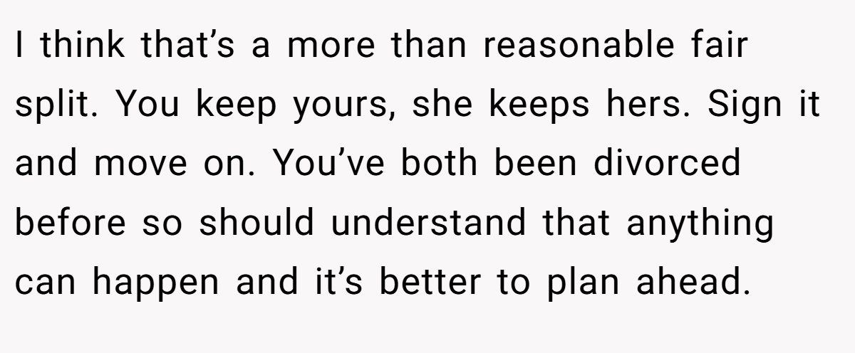 I think that’s a more than reasonable fair split. You keep yours, she keeps hers. Sign it and move on. You’ve both been divorced before so should understand that anything can happen and it’s better to plan ahead.