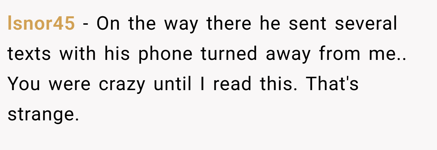 lsnor45 − On the way there he sent several texts with his phone turned away from me.. You were crazy until I read this. That's strange.