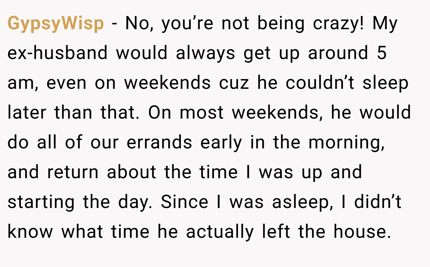 GypsyWisp − No, you’re not being crazy! My ex-husband would always get up around 5 am, even on weekends cuz he couldn’t sleep later than that. On most weekends, he would do all of our errands early in the morning, and return about the time I was up and starting the day. Since I was asleep, I didn’t know what time he actually left the house.