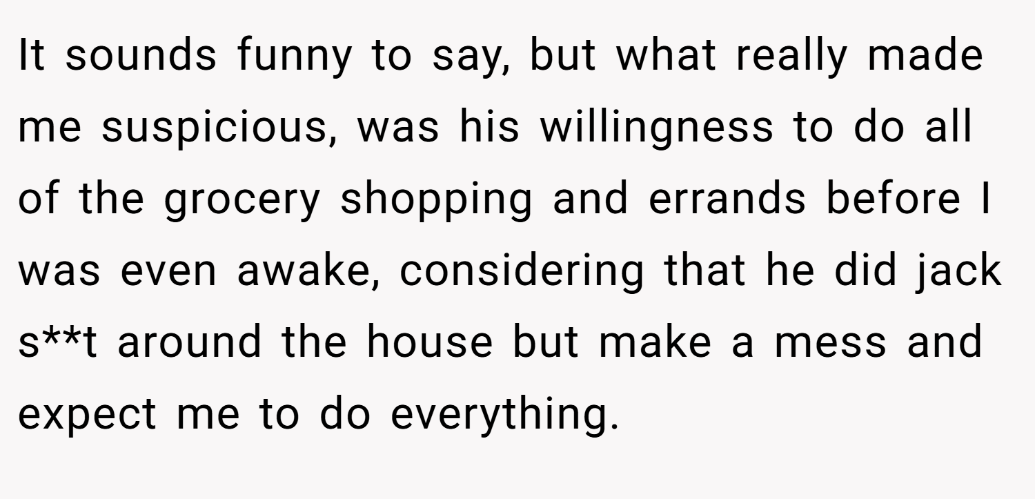 It sounds funny to say, but what really made me suspicious, was his willingness to do all of the grocery shopping and errands before I was even awake, considering that he did jack s**t around the house but make a mess and expect me to do everything.