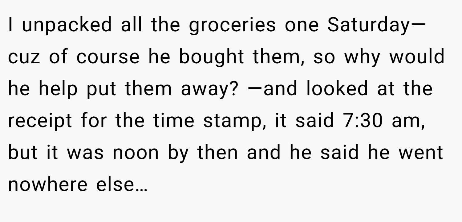 I unpacked all the groceries one Saturday— cuz of course he bought them, so why would he help put them away? —and looked at the receipt for the time stamp, it said 7:30 am, but it was noon by then and he said he went nowhere else…