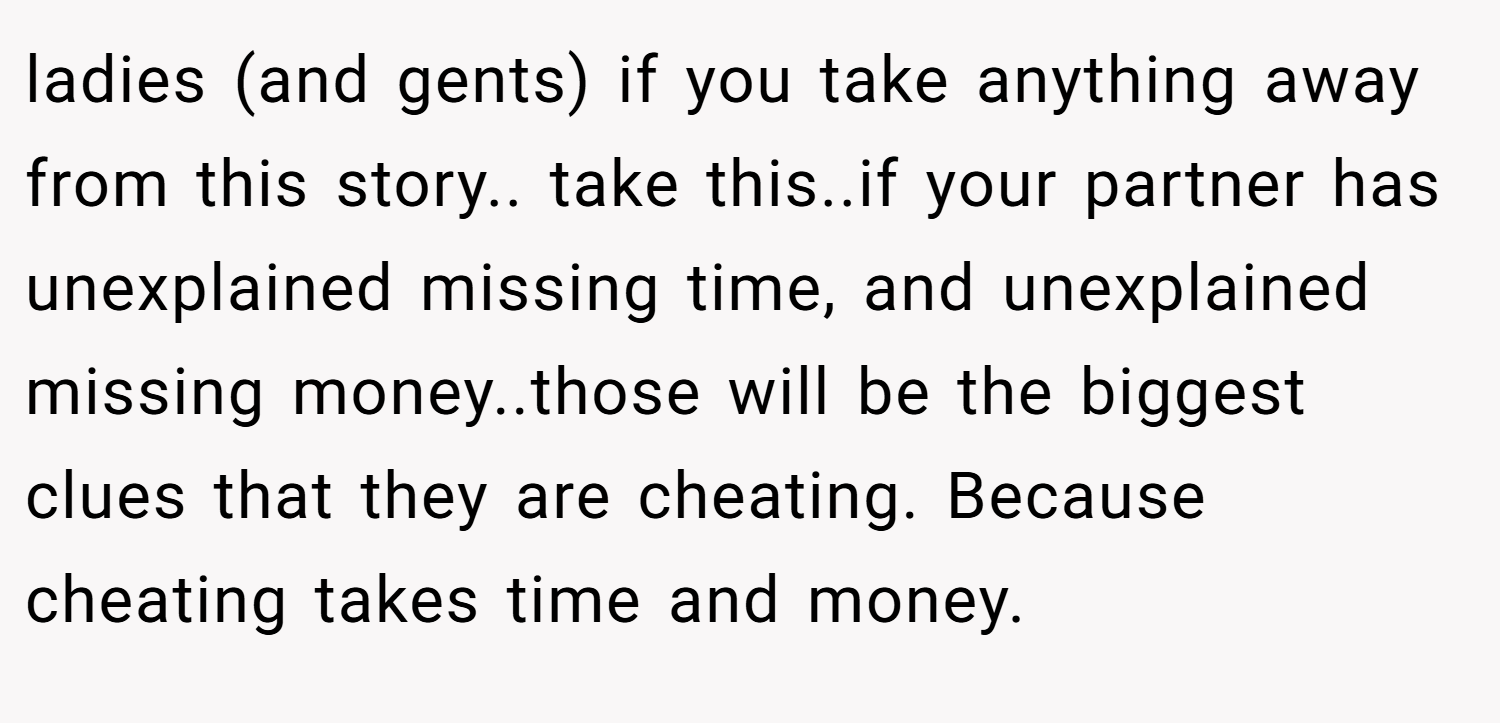 ladies (and gents) if you take anything away from this story.. take this..if your partner has unexplained missing time, and unexplained missing money..those will be the biggest clues that they are cheating. Because cheating takes time and money.