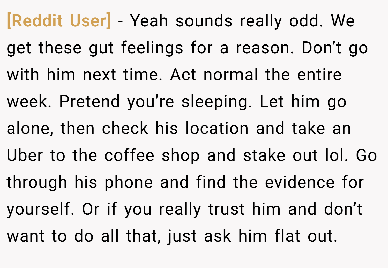 [Reddit User] − Yeah sounds really odd. We get these gut feelings for a reason. Don’t go with him next time. Act normal the entire week. Pretend you’re sleeping. Let him go alone, then check his location and take an Uber to the coffee shop and stake out lol. Go through his phone and find the evidence for yourself. Or if you really trust him and don’t want to do all that, just ask him flat out.