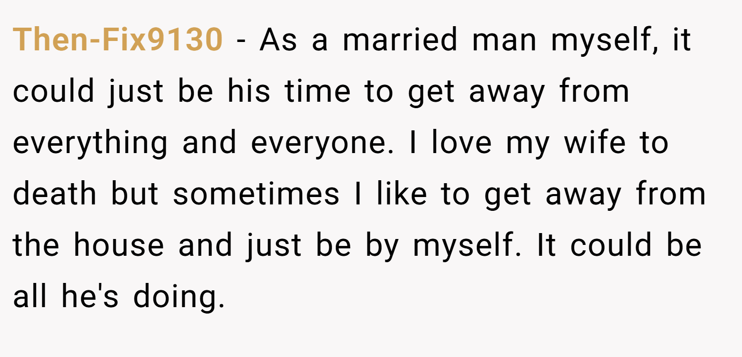 Then-Fix9130 − As a married man myself, it could just be his time to get away from everything and everyone. I love my wife to death but sometimes I like to get away from the house and just be by myself. It could be all he's doing.