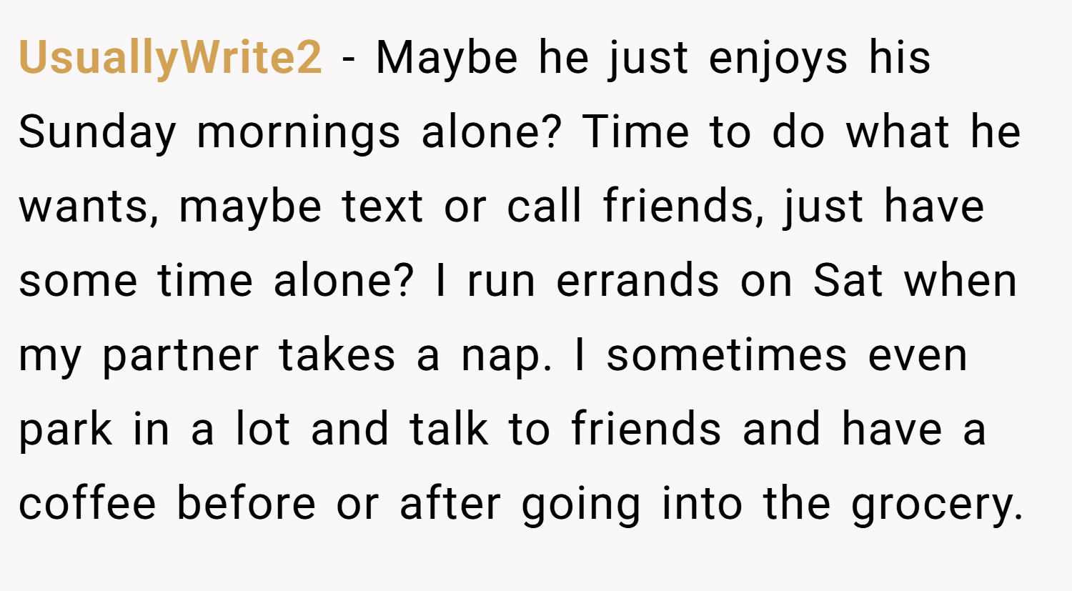UsuallyWrite2 − Maybe he just enjoys his Sunday mornings alone? Time to do what he wants, maybe text or call friends, just have some time alone? I run errands on Sat when my partner takes a nap. I sometimes even park in a lot and talk to friends and have a coffee before or after going into the grocery.