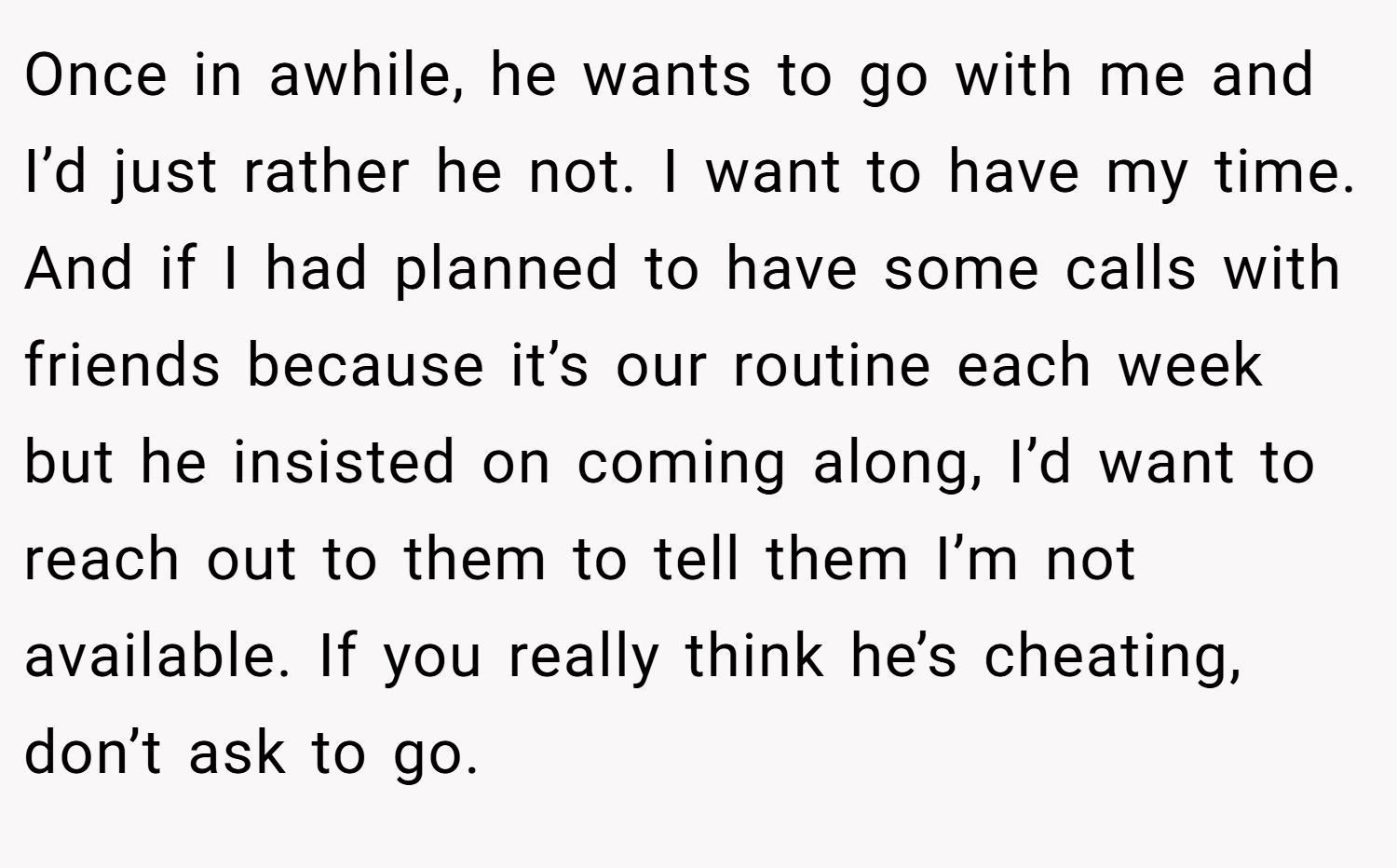Once in awhile, he wants to go with me and I’d just rather he not. I want to have my time. And if I had planned to have some calls with friends because it’s our routine each week but he insisted on coming along, I’d want to reach out to them to tell them I’m not available. If you really think he’s cheating, don’t ask to go.