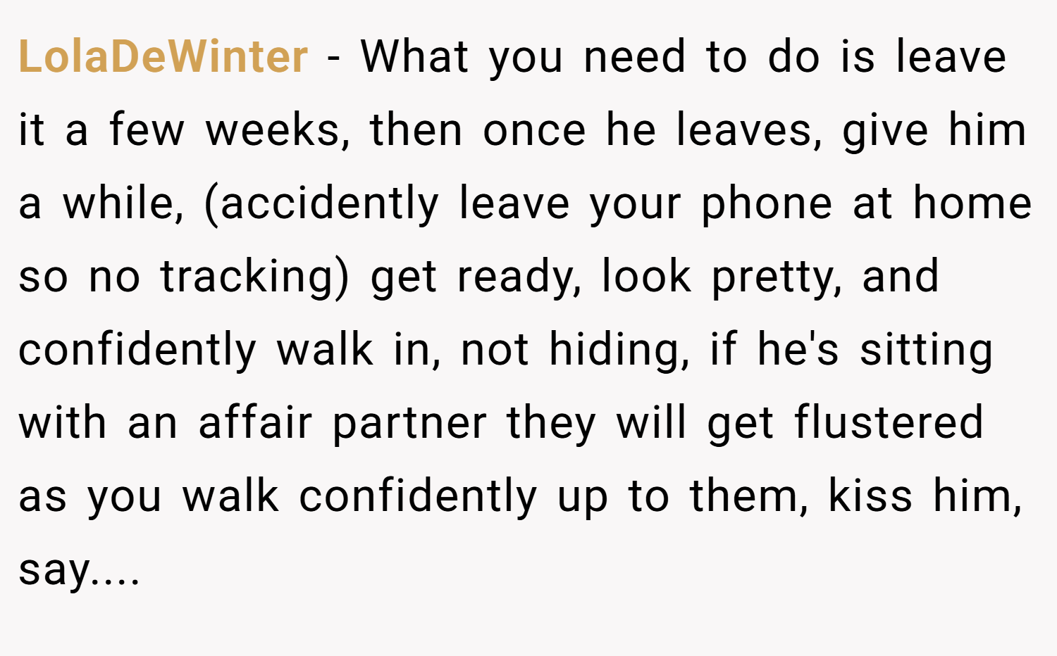 LolaDeWinter − What you need to do is leave it a few weeks, then once he leaves, give him a while, (accidently leave your phone at home so no tracking) get ready, look pretty, and confidently walk in, not hiding, if he's sitting with an affair partner they will get flustered as you walk confidently up to them, kiss him, say....