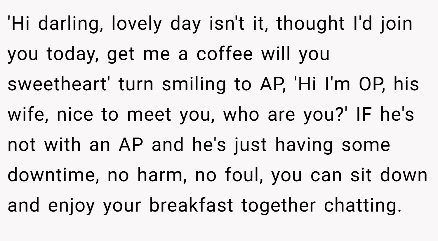 'Hi darling, lovely day isn't it, thought I'd join you today, get me a coffee will you sweetheart' turn smiling to AP, 'Hi I'm OP, his wife, nice to meet you, who are you?' IF he's not with an AP and he's just having some downtime, no harm, no foul, you can sit down and enjoy your breakfast together chatting.