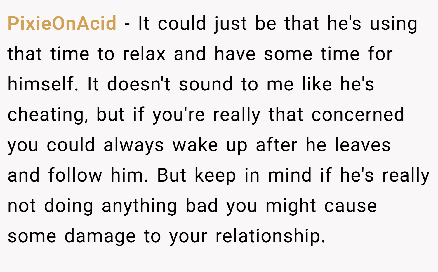 PixieOnAcid − It could just be that he's using that time to relax and have some time for himself. It doesn't sound to me like he's cheating, but if you're really that concerned you could always wake up after he leaves and follow him. But keep in mind if he's really not doing anything bad you might cause some damage to your relationship.
