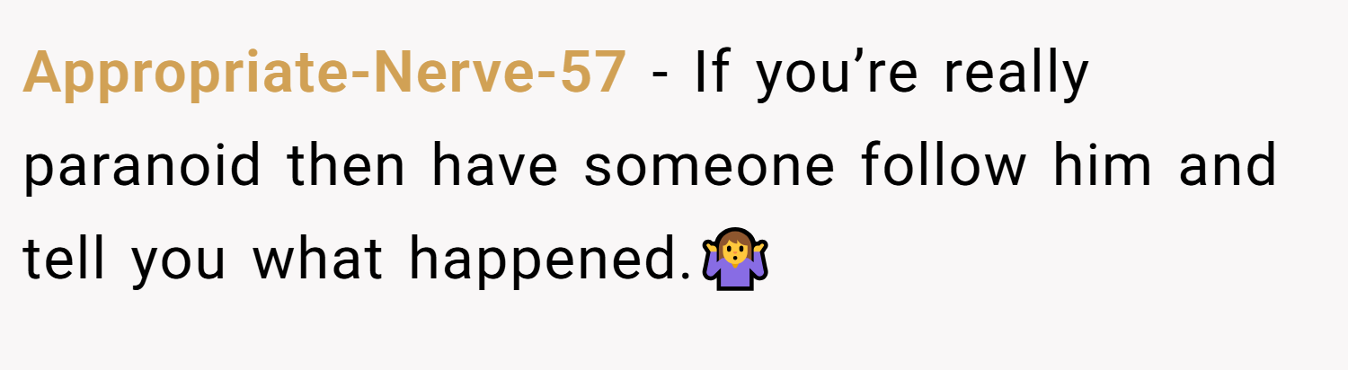 Appropriate-Nerve-57 − If you’re really paranoid then have someone follow him and tell you what happened.🤷‍♀️