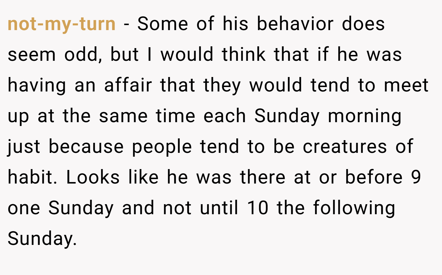 not-my-turn − Some of his behavior does seem odd, but I would think that if he was having an affair that they would tend to meet up at the same time each Sunday morning just because people tend to be creatures of habit. Looks like he was there at or before 9 one Sunday and not until 10 the following Sunday.