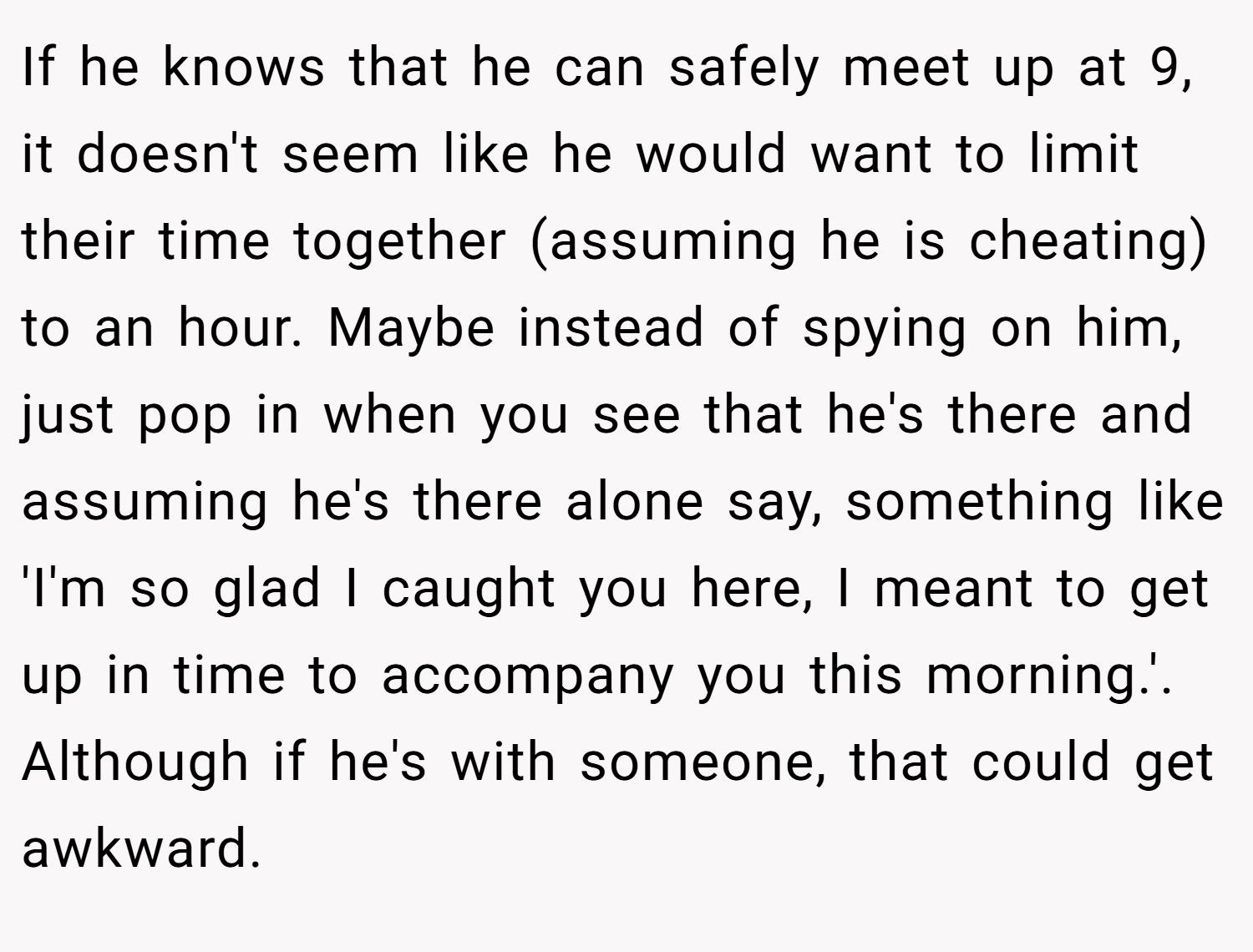 If he knows that he can safely meet up at 9, it doesn't seem like he would want to limit their time together (assuming he is cheating) to an hour. Maybe instead of spying on him, just pop in when you see that he's there and assuming he's there alone say, something like 'I'm so glad I caught you here, I meant to get up in time to accompany you this morning.'. Although if he's with someone, that could get awkward.