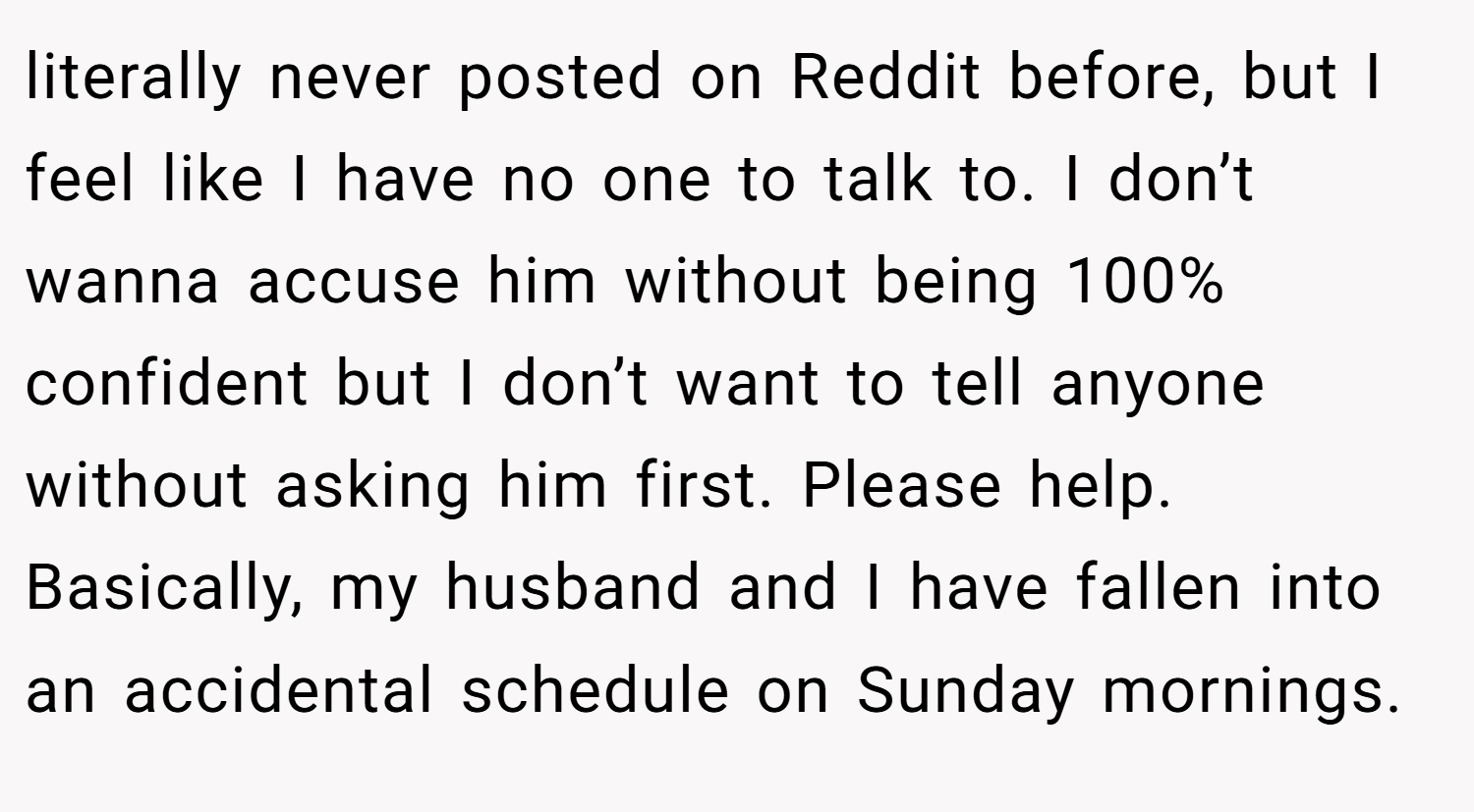 literally never posted on Reddit before, but I feel like I have no one to talk to. I don’t wanna accuse him without being 100% confident but I don’t want to tell anyone without asking him first. Please help. Basically, my husband and I have fallen into an accidental schedule on Sunday mornings.
