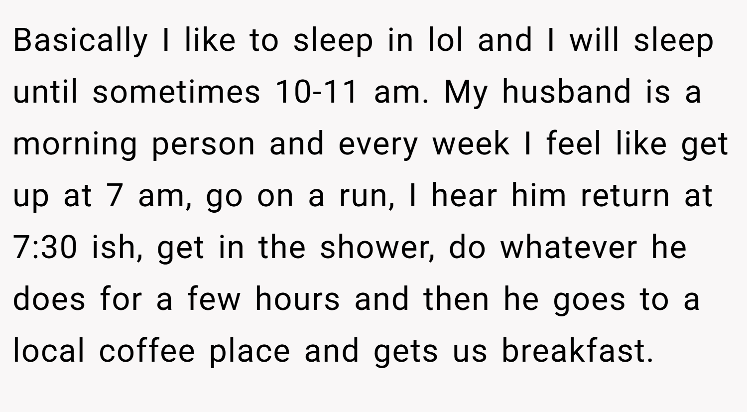 Basically I like to sleep in lol and I will sleep until sometimes 10-11 am. My husband is a morning person and every week I feel like get up at 7 am, go on a run, I hear him return at 7:30 ish, get in the shower, do whatever he does for a few hours and then he goes to a local coffee place and gets us breakfast.
