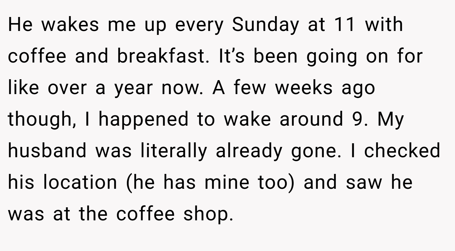 He wakes me up every Sunday at 11 with coffee and breakfast. It’s been going on for like over a year now. A few weeks ago though, I happened to wake around 9. My husband was literally already gone. I checked his location (he has mine too) and saw he was at the coffee shop.