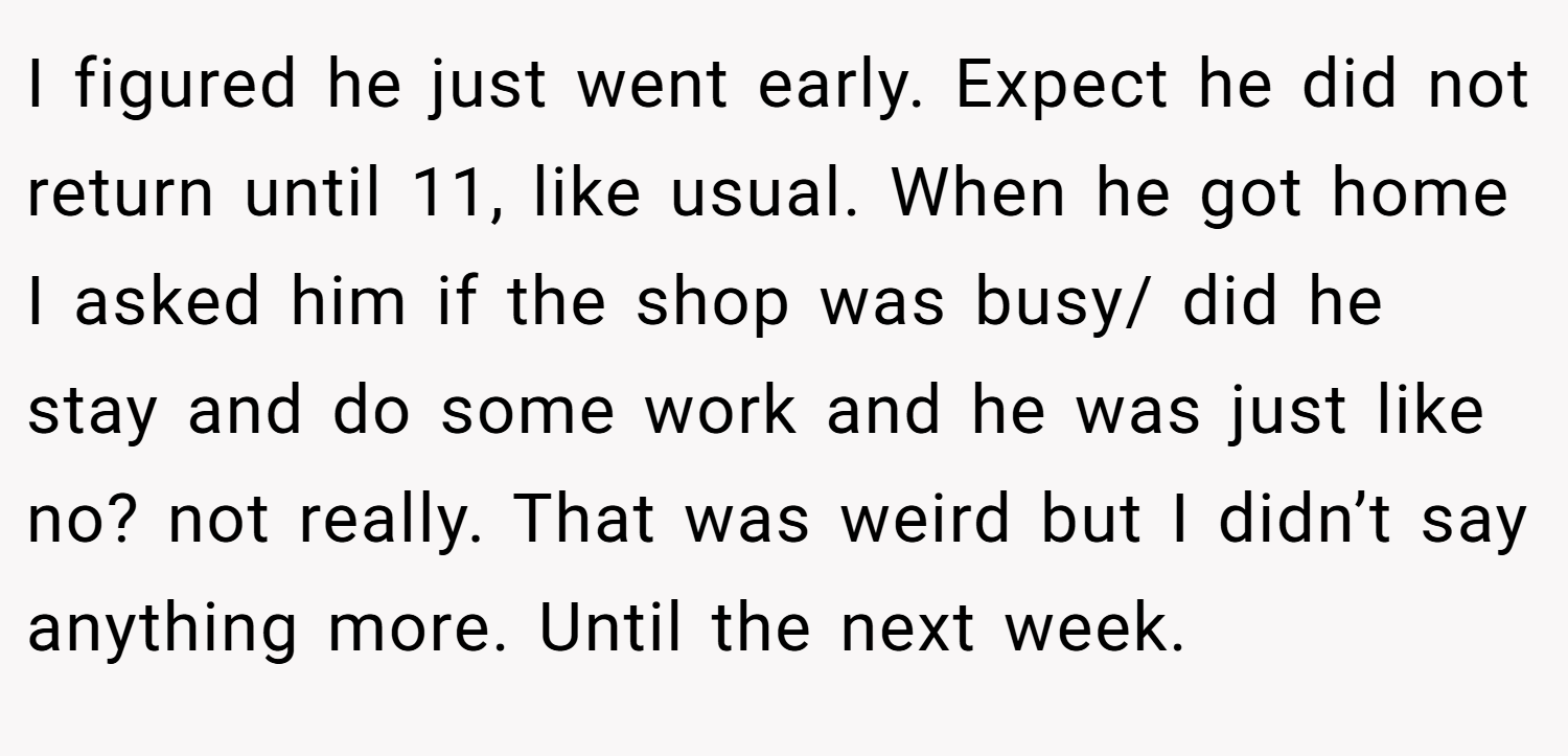 I figured he just went early. Expect he did not return until 11, like usual. When he got home I asked him if the shop was busy/ did he stay and do some work and he was just like no? not really. That was weird but I didn’t say anything more. Until the next week.
