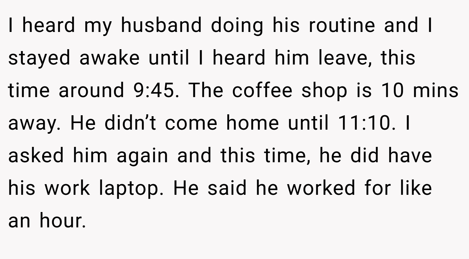 I heard my husband doing his routine and I stayed awake until I heard him leave, this time around 9:45. The coffee shop is 10 mins away. He didn’t come home until 11:10. I asked him again and this time, he did have his work laptop. He said he worked for like an hour.