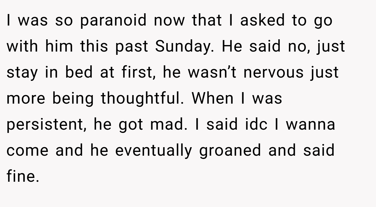 I was so paranoid now that I asked to go with him this past Sunday. He said no, just stay in bed at first, he wasn’t nervous just more being thoughtful. When I was persistent, he got mad. I said idc I wanna come and he eventually groaned and said fine.