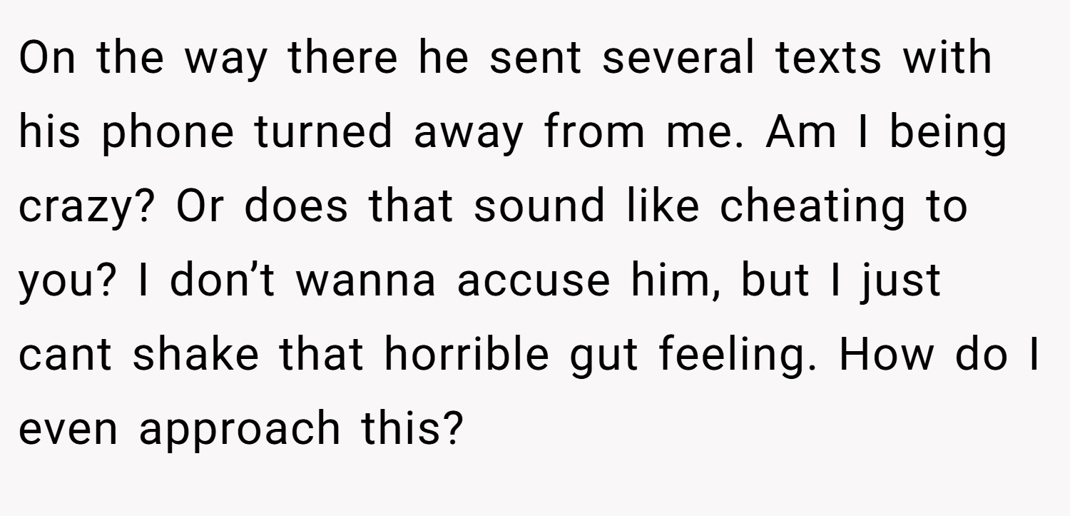 On the way there he sent several texts with his phone turned away from me. Am I being crazy? Or does that sound like cheating to you? I don’t wanna accuse him, but I just cant shake that horrible gut feeling. How do I even approach this?