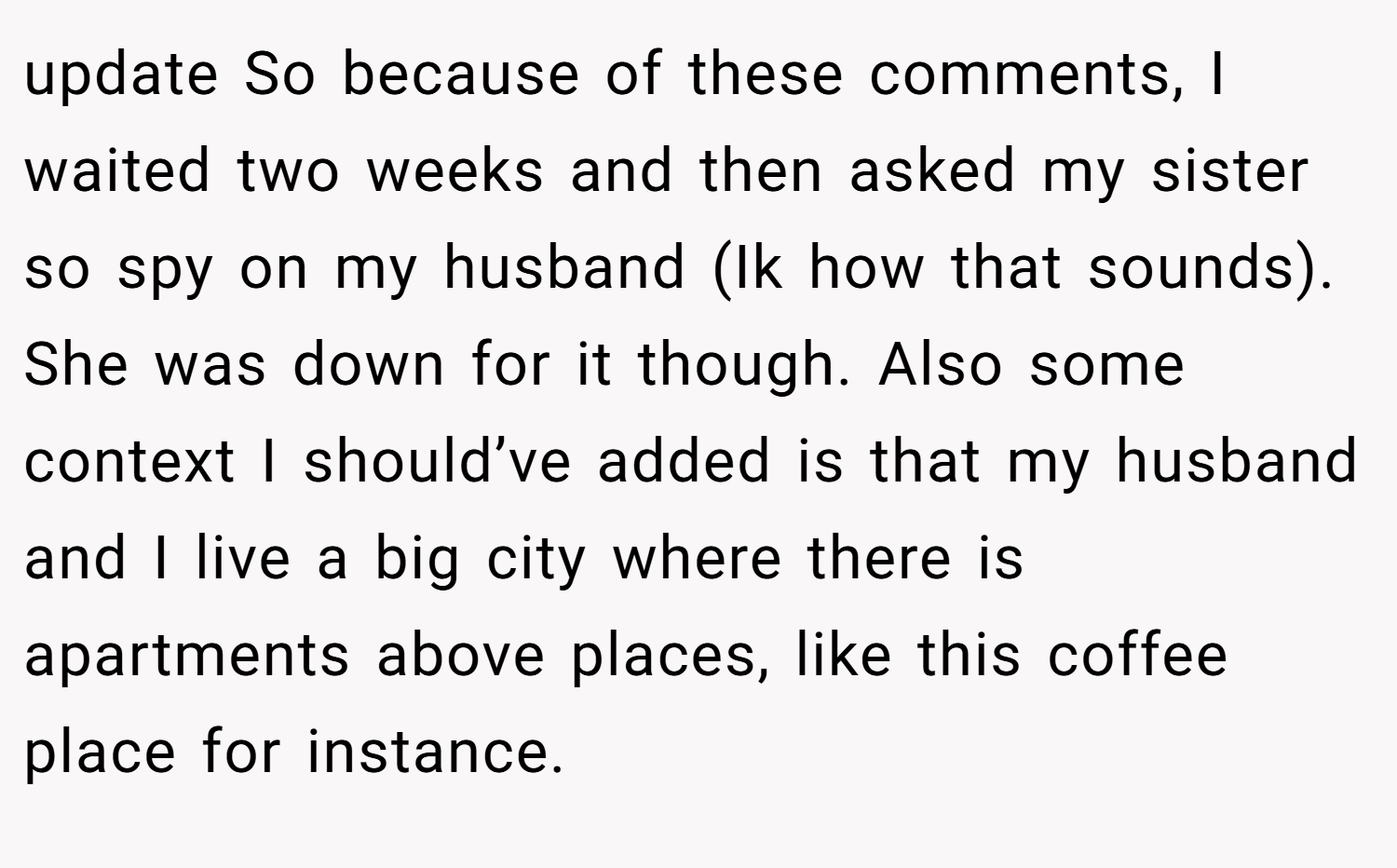 update So because of these comments, I waited two weeks and then asked my sister so spy on my husband (Ik how that sounds). She was down for it though. Also some context I should’ve added is that my husband and I live a big city where there is apartments above places, like this coffee place for instance.