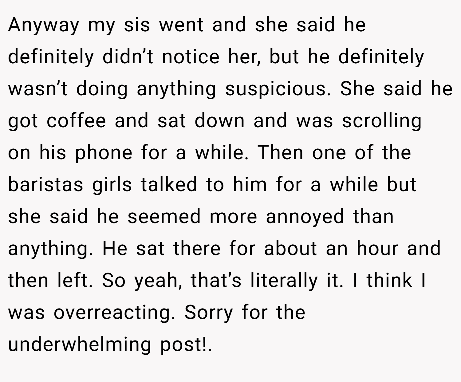 Anyway my sis went and she said he definitely didn’t notice her, but he definitely wasn’t doing anything suspicious. She said he got coffee and sat down and was scrolling on his phone for a while. Then one of the baristas girls talked to him for a while but she said he seemed more annoyed than anything. He sat there for about an hour and then left. So yeah, that’s literally it. I think I was overreacting. Sorry for the underwhelming post!.