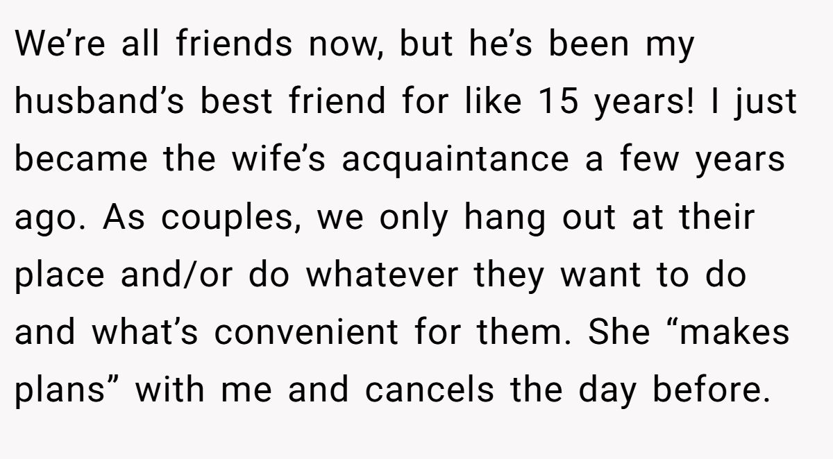 We’re all friends now, but he’s been my husband’s best friend for like 15 years! I just became the wife’s acquaintance a few years ago. As couples, we only hang out at their place and/or do whatever they want to do and what’s convenient for them. She “makes plans” with me and cancels the day before.