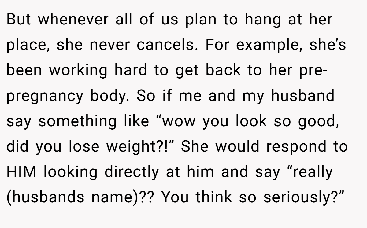 But whenever all of us plan to hang at her place, she never cancels. For example, she’s been working hard to get back to her pre-pregnancy body. So if me and my husband say something like “wow you look so good, did you lose weight?!” She would respond to HIM looking directly at him and say “really (husbands name)?? You think so seriously?”
