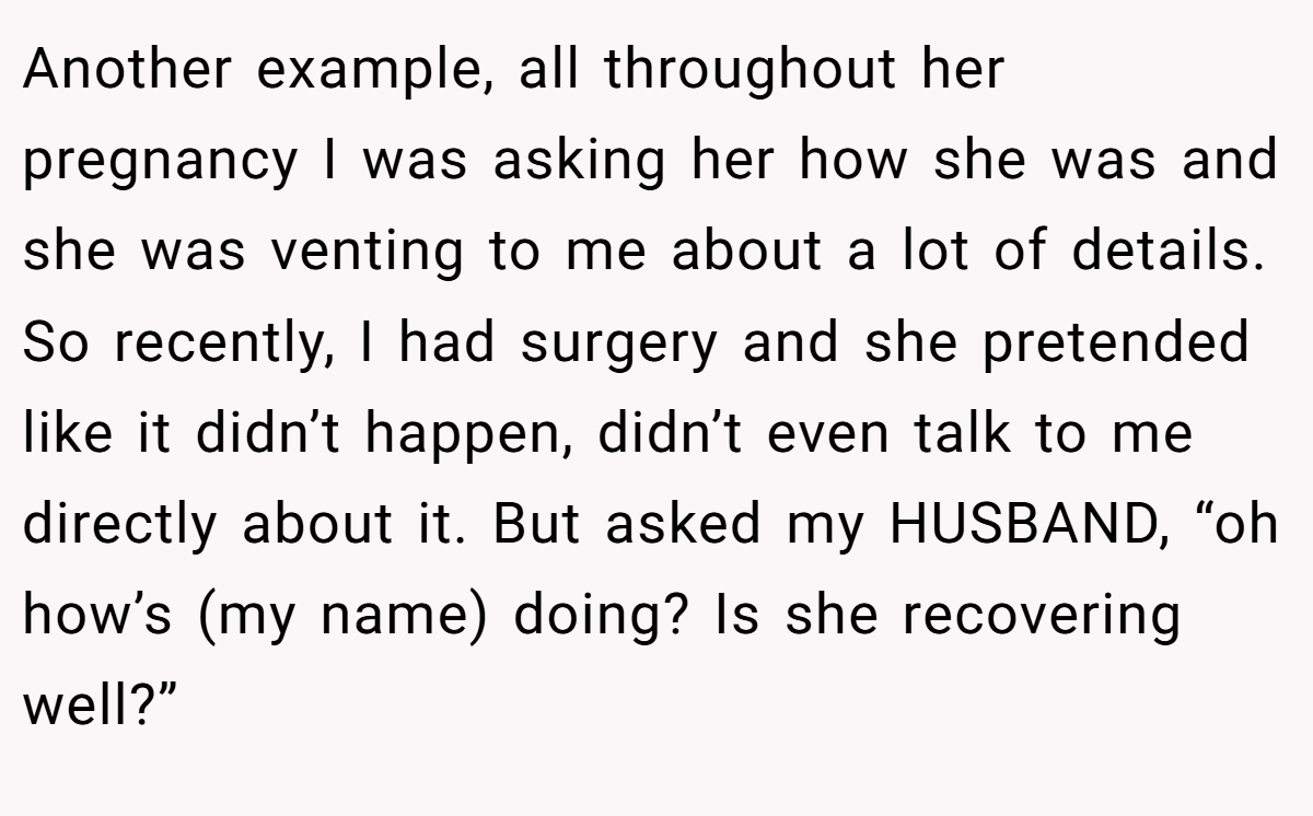 Another example, all throughout her pregnancy I was asking her how she was and she was venting to me about a lot of details. So recently, I had surgery and she pretended like it didn’t happen, didn’t even talk to me directly about it. But asked my HUSBAND, “oh how’s (my name) doing? Is she recovering well?”