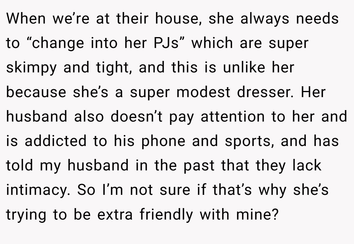 When we’re at their house, she always needs to “change into her PJs” which are super skimpy and tight, and this is unlike her because she’s a super modest dresser. Her husband also doesn’t pay attention to her and is addicted to his phone and sports, and has told my husband in the past that they lack intimacy. So I’m not sure if that’s why she’s trying to be extra friendly with mine?